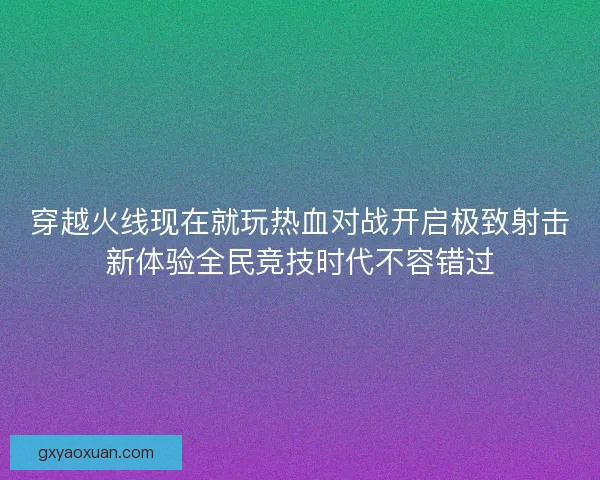 穿越火线现在就玩热血对战开启极致射击新体验全民竞技时代不容错过