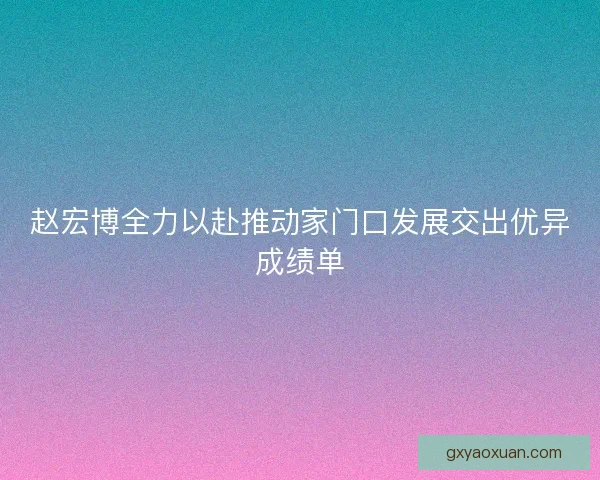 赵宏博全力以赴推动家门口发展交出优异成绩单
