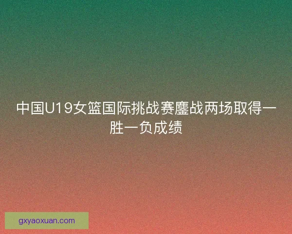 中国U19女篮国际挑战赛鏖战两场取得一胜一负成绩